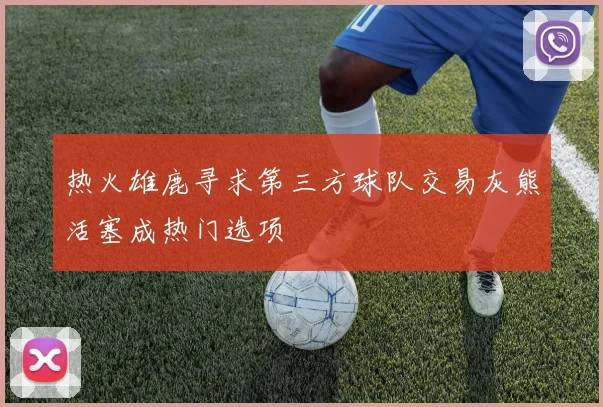 热火雄鹿寻求第三方球队交易灰熊活塞成热门选项