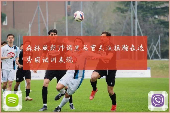 森林狼新帅诺里或曾关注杨瀚森选秀前试训表现