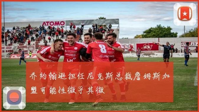 乔约翰逊担任尼克斯总裁詹姆斯加盟可能性微乎其微