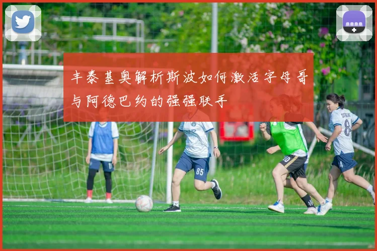 丰泰基奥解析斯波如何激活字母哥与阿德巴约的强强联手