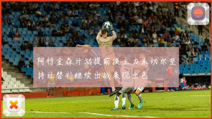 阿特金森计划提前换主力米切尔坚持让替补继续出战表现出色