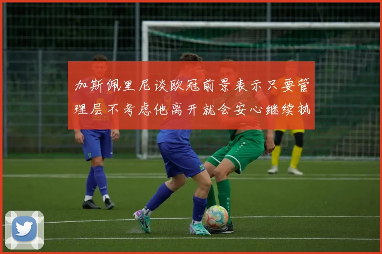 加斯佩里尼谈欧冠前景表示只要管理层不考虑他离开就会安心继续执教
