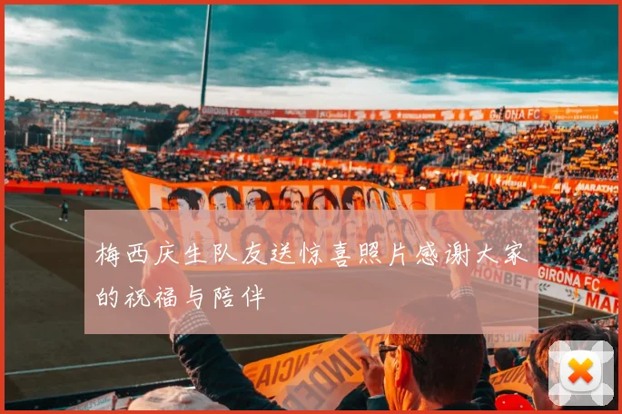 梅西庆生队友送惊喜照片感谢大家的祝福与陪伴