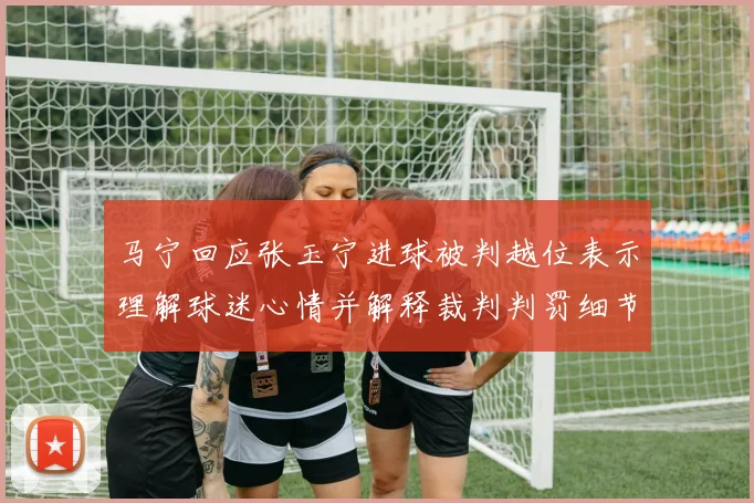 马宁回应张玉宁进球被判越位表示理解球迷心情并解释裁判判罚细节