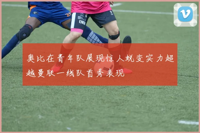 奥比在青年队展现惊人蜕变实力超越曼联一线队首秀表现