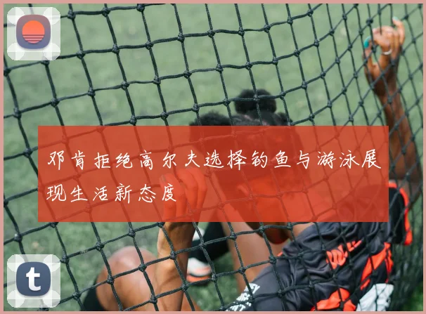 邓肯拒绝高尔夫选择钓鱼与游泳展现生活新态度