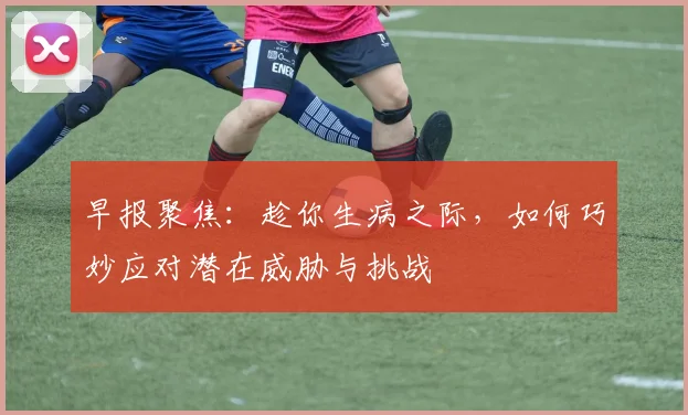 早报聚焦：趁你生病之际，如何巧妙应对潜在威胁与挑战