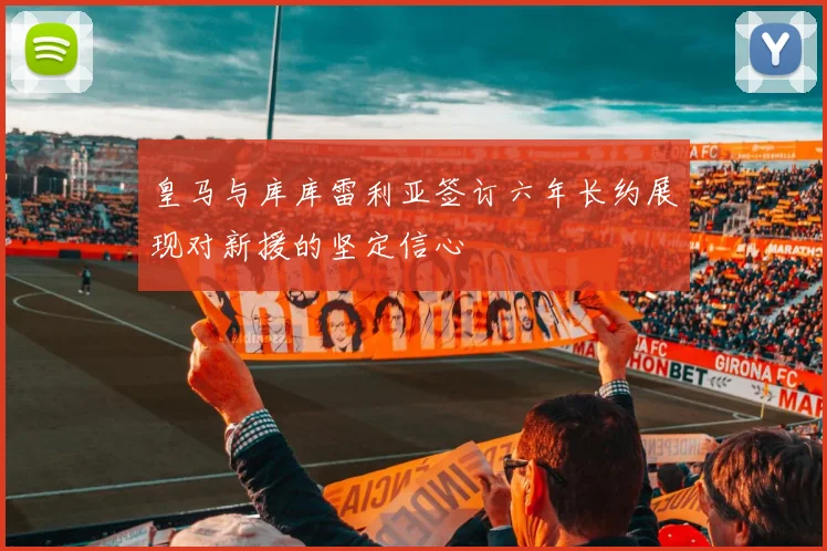 皇马与库库雷利亚签订六年长约展现对新援的坚定信心
