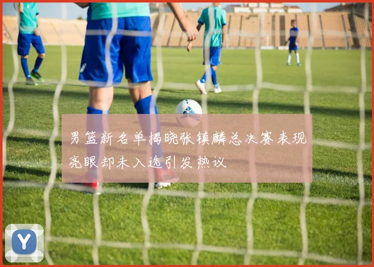 男篮新名单揭晓张镇麟总决赛表现亮眼却未入选引发热议