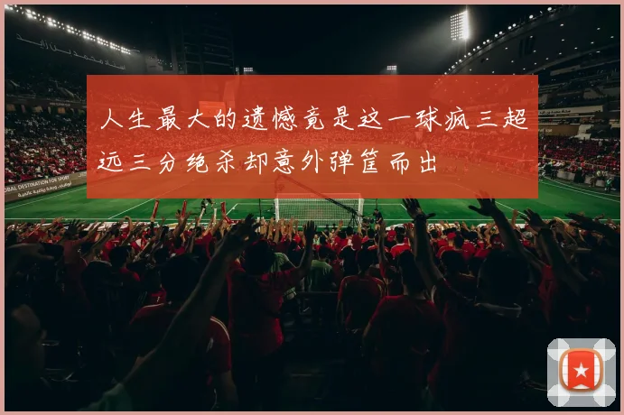 人生最大的遗憾竟是这一球疯三超远三分绝杀却意外弹筐而出
