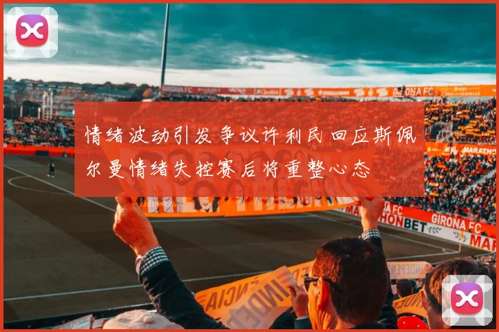 情绪波动引发争议许利民回应斯佩尔曼情绪失控赛后将重整心态