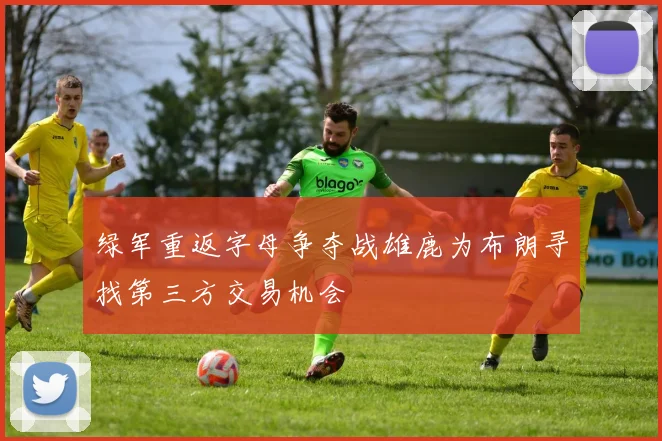 绿军重返字母争夺战雄鹿为布朗寻找第三方交易机会