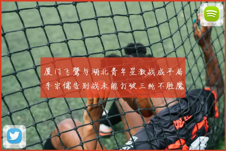 厦门飞鹭与湖北青年星激战成平局李宗儒告别战未能打破三轮不胜魔咒