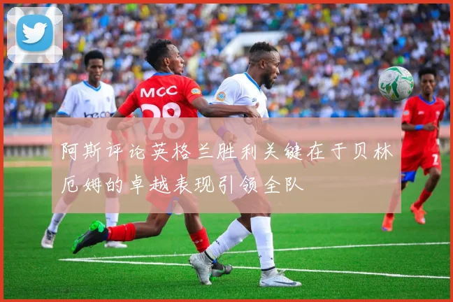 阿斯评论英格兰胜利关键在于贝林厄姆的卓越表现引领全队