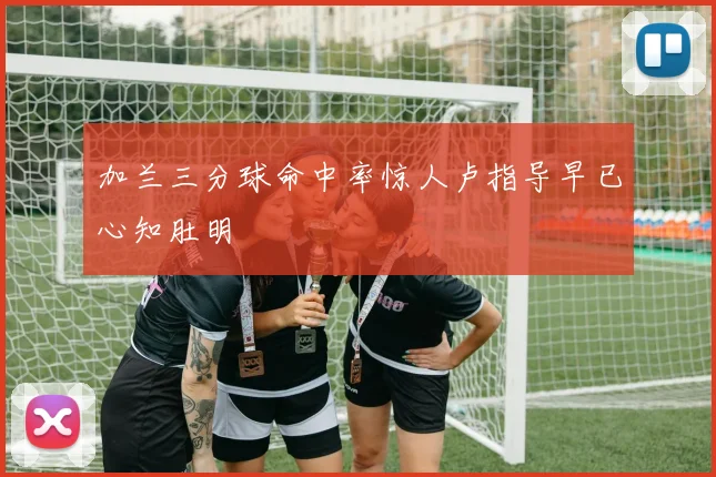 加兰三分球命中率惊人卢指导早已心知肚明