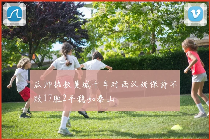 瓜帅执教曼城十年对西汉姆保持不败17胜2平稳如泰山