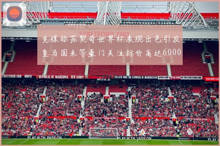 克媒称苏契奇世界杯表现出色引发皇马国米等豪门关注标价高达6000万欧